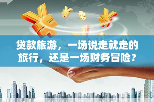 磁县贷款旅游，一场说走就走的旅行，还是一场财务冒险？