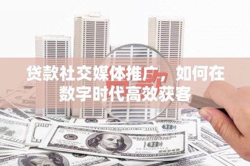 磁县贷款社交媒体推广，如何在数字时代高效获客