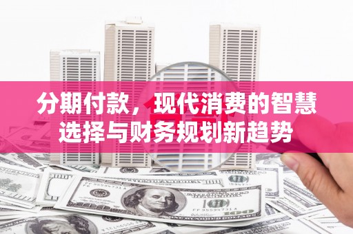 磁县分期付款，现代消费的智慧选择与财务规划新趋势