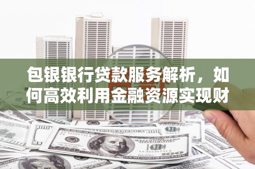 磁县包银银行贷款服务解析，如何高效利用金融资源实现财富增长