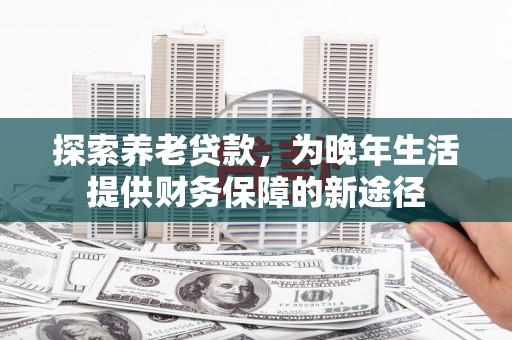 磁县探索养老贷款，为晚年生活提供财务保障的新途径