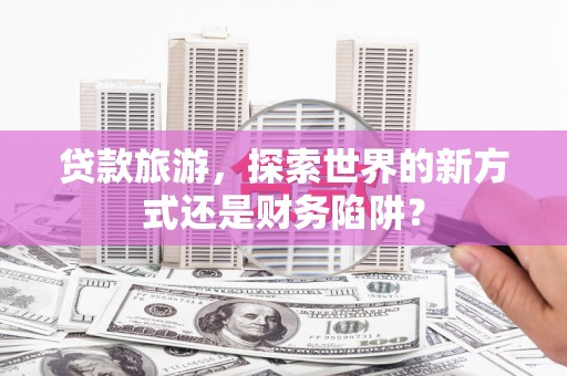 磁县贷款旅游，探索世界的新方式还是财务陷阱？
